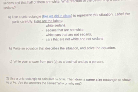 sedans and that half of them are white. What fraction of the dealer 
sedans? 
a) Use a unit rectangle (like we did in class) to represent this situation. Label the 
parts carefully. Here are the labels: 
white sedans, 
sedans that are not white, 
white cars that are not sedans, 
cars that are not white and not sedans 
b) Write an equation that describes the situation, and solve the equation. 
c) Write your answer from part (b) as a decimal and as a percent. 
2) Use a unit rectangle to calculate % of . Then draw a same size rectangle to show 
of ½. Are the answers the same? Why or why not?