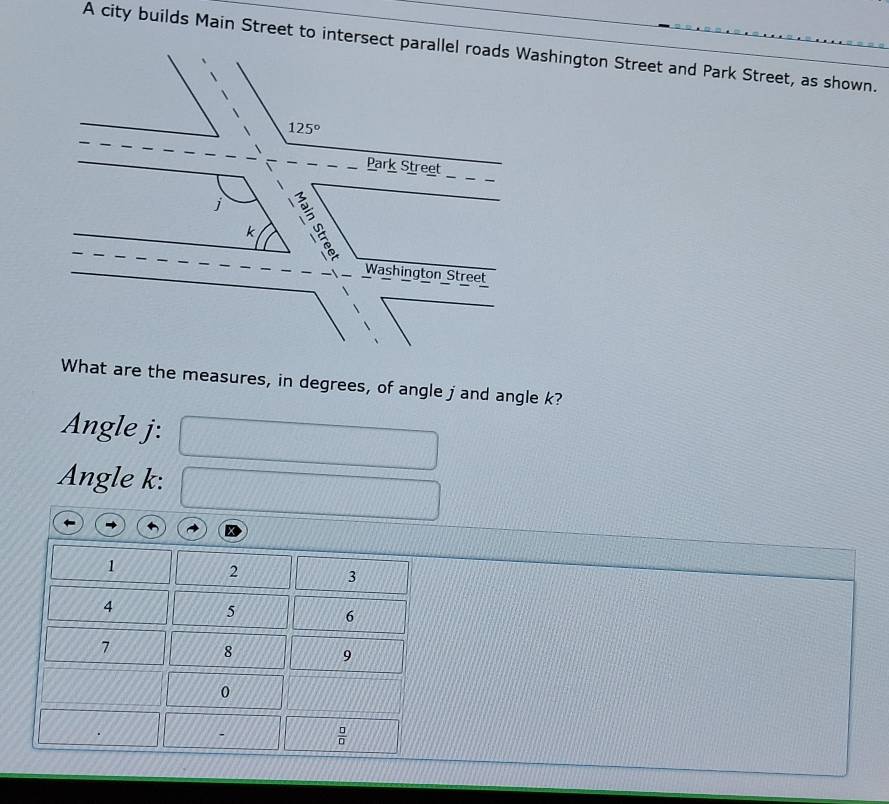 A city builds Main Street to intersect parallel roads Washington Street and Park Street, as shown.
125°
Park Street
k
Washington Street 
What are the measures, in degrees, of angle j and angle k? 
Angle j : 
Angle k :
1
2
3
4
5
6
7
8
9
0
 □ /□  