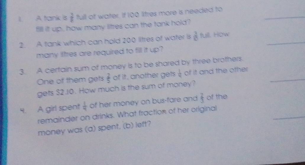 A tank is  3/8  full of water. If 100 litres more is needed to 
fill ift up , how many litres can the tank hold? 
_ 
_ 
2. A tank which can hold 200 litres of water is  3/10  full. How 
many lftres are required to fill it up? 
3. A certain sum of money is to be shared by three brothers. 
One of them gets  2/5  of it, another gets  1/4  of it and the other _ 
gets $2.10. How much is the sum of money? 
_ 
4. A girl spent  1/4  of her money on bus-fare and  2/3  of the 
remainder on drinks. What fraction of her original 
money was (a) spent, (b) left?