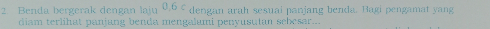 Benda bergerak dengan laju 0, 6 c dengan arah sesuai panjang benda. Bagi pengamat yang 
diam terlihat panjang benda mengalami penyusutan sebesar...