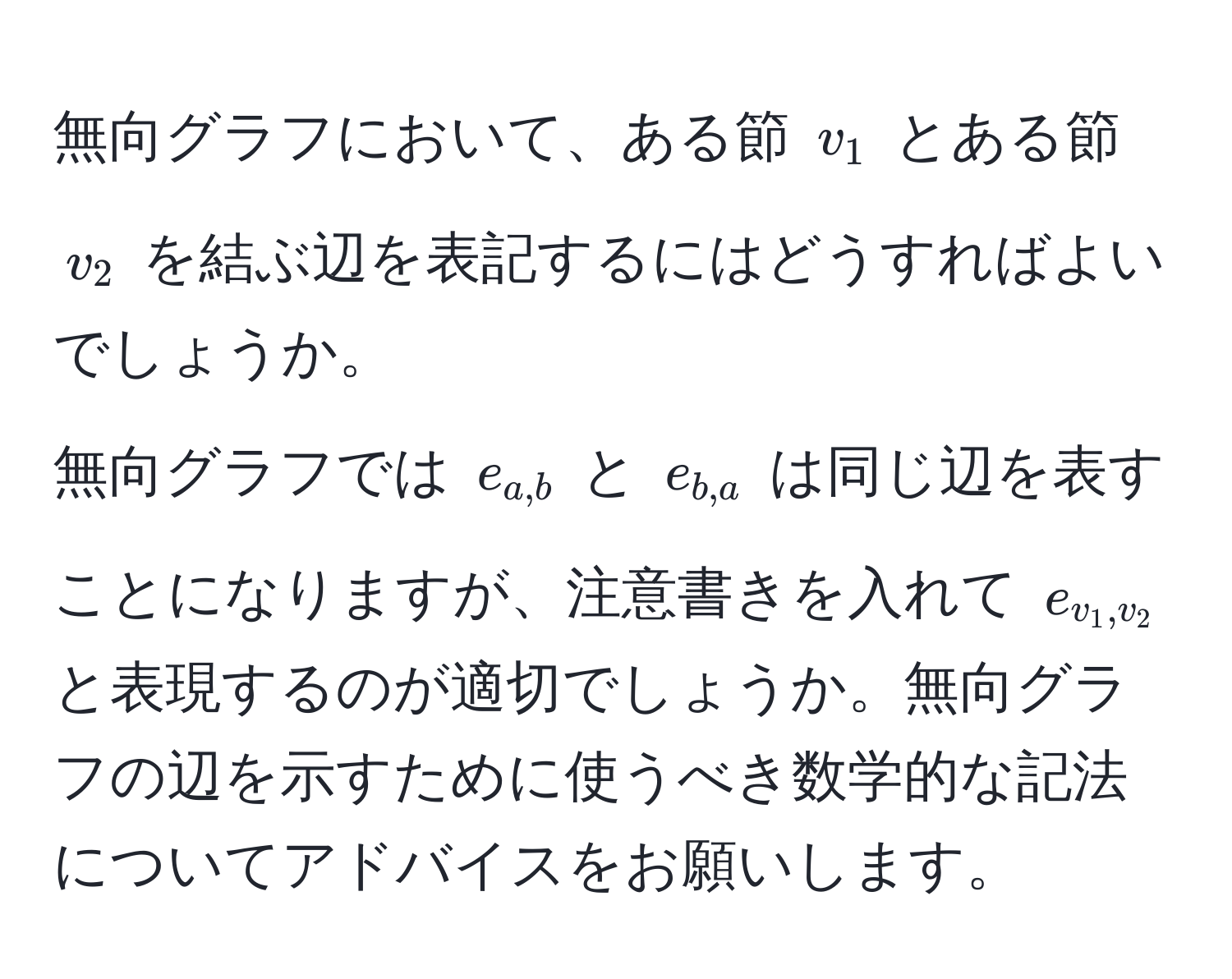 無向グラフにおいて、ある節 $v_1$ とある節 $v_2$ を結ぶ辺を表記するにはどうすればよいでしょうか。  
無向グラフでは $e_a,b$ と $e_b,a$ は同じ辺を表すことになりますが、注意書きを入れて $e_v_1,v_2$ と表現するのが適切でしょうか。無向グラフの辺を示すために使うべき数学的な記法についてアドバイスをお願いします。