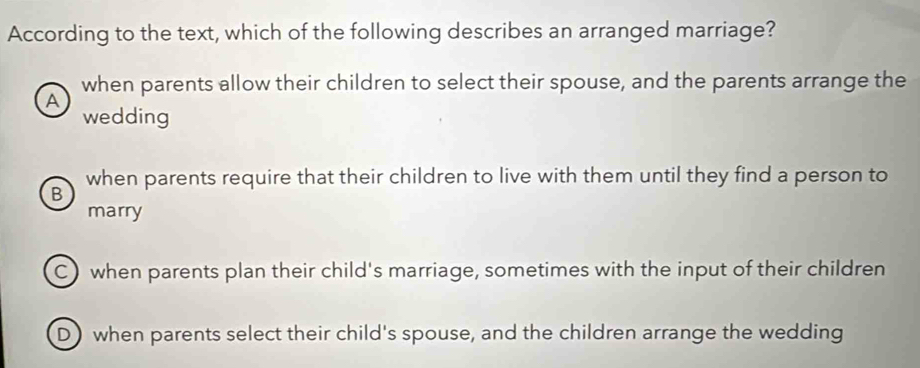 According to the text, which of the following describes an arranged marriage?
when parents allow their children to select their spouse, and the parents arrange the
A
wedding
when parents require that their children to live with them until they find a person to
B
marry
C) when parents plan their child's marriage, sometimes with the input of their children
D)when parents select their child's spouse, and the children arrange the wedding