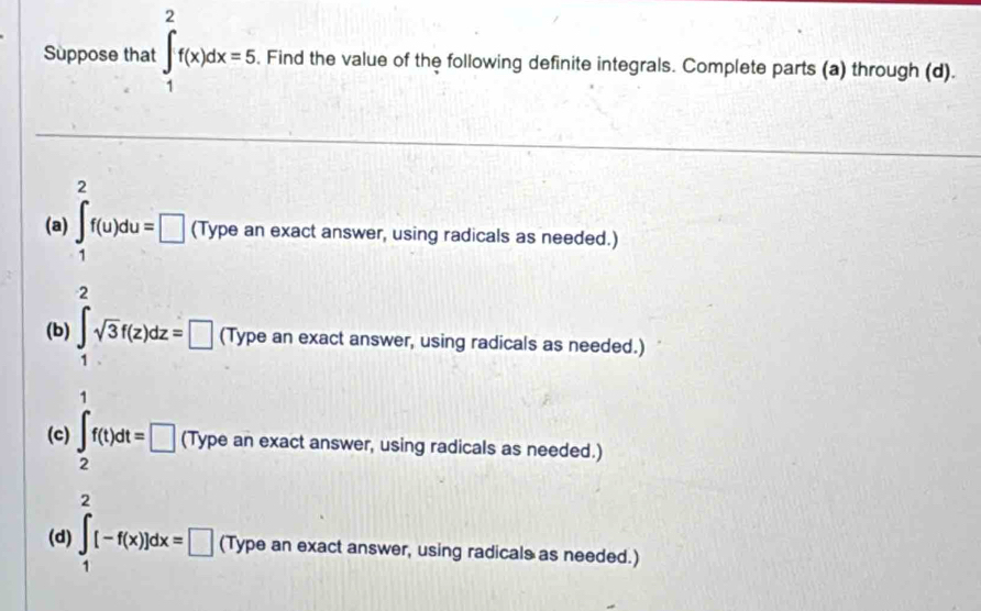 Suppose that ∈t _1^(2f(x)dx=5. Find the value of the following definite integrals. Complete parts (a) through (d). 
(a) ∈t _1^2f(u)du=□ (Type an exact answer, using radicals as needed.) 
(b) ∈tlimits _1^2sqrt 3)f(z)dz=□ (Type an exact answer, using radicals as needed.) 
(c) ∈t _2f(t)dt=□ (Type an exact answer, using radicals as needed.) 
(d) ∈t _1^2(-f(x))dx=□ (Type an exact answer, using radicals as needed.)