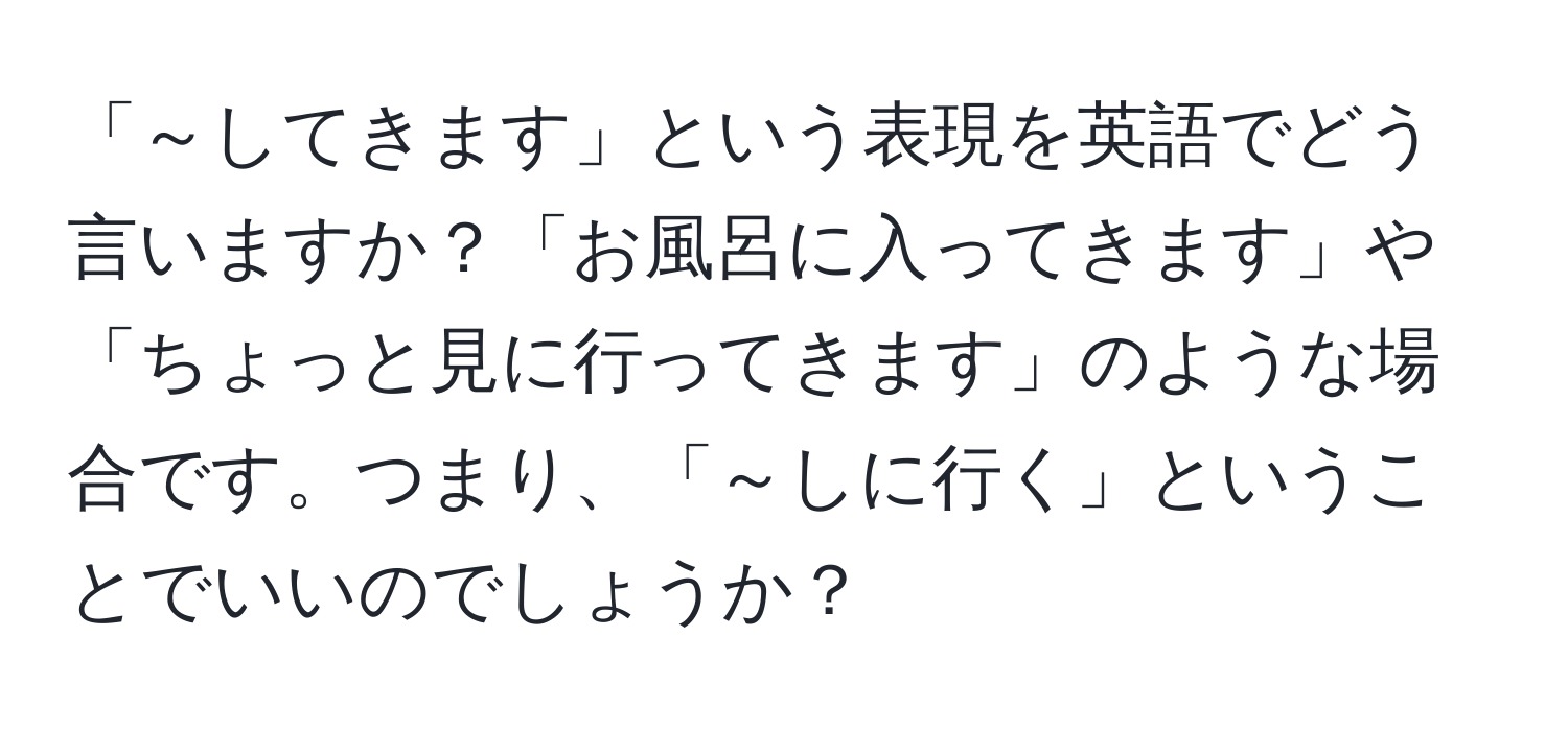 「～してきます」という表現を英語でどう言いますか？「お風呂に入ってきます」や「ちょっと見に行ってきます」のような場合です。つまり、「～しに行く」ということでいいのでしょうか？