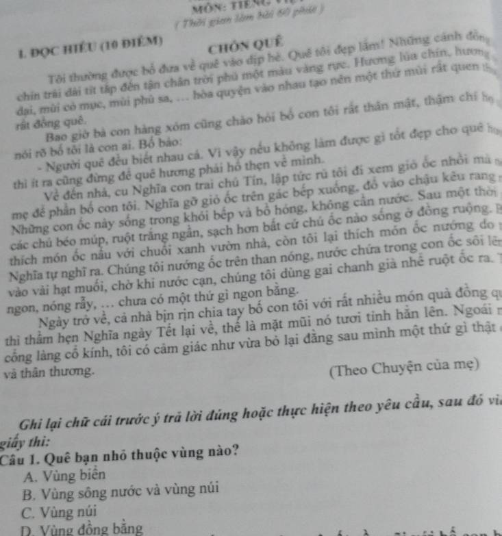 ( Thời gian làm bải 60 phát )
1. ĐC HIÉU (10 ĐIÉM)
ChÓn quê
Tôi thường được bổ đưa về quê vào dịp hè. Quê tôi đẹp lầm! Những cánh độn
chín trải dài tít tấp đến tận chân trời phú một màu vàng rực. Hương lúa chín, hươn
đai, mùi có mục, mùi phủ sa, ... hòa quyện vào nhau tạo nền một thư mùi rất quen 
Bao giờ bà con hàng xóm cũng chào hỏi bố con tôi rất thân mật, thậm chỉ họ
rật đồng quê
- Người quê đều biết nhau cá. Vi vậy nếu không làm được gì tốt đẹp cho quê h
nói rõ bố tôi là con ai. Bố báo:
thì ít ra cũng đừng đề quê hương phái hồ thẹn vê mình.
Về đến nhà, cu Nghĩa con trai chú Tín, lập tức rú tôi đi xem gió ốc nhỏi mã
mẹ đề phần bố con tôi. Nghĩa gỡ giỏ ốc trên gác bếp xuống, đồ vào chậu kêu rang y
Những con ốc này sống trong khỏi bếp và bồ hóng, không cản nước. Sau một thời
các chú béo múp, ruột trắng ngẫn, sạch hơn bắt cứ chú ốc nào sống ở đồng ruộng.B
thích món ốc nầu với chuỗi xanh vườn nhà, còn tôi lại thích món ốc nướng do y
Nghĩa tự nghĩ ra. Chúng tôi nướng ốc trên than nóng, nước chứa trong con ốc sối lê
vào vài hạt muối, chờ khi nước cạn, chúng tôi dùng gai chanh già nhê ruột ốc ra 7
ngon, nóng rẫy, .. chưa có một thứ gì ngon bằng.
Ngày trở về, cả nhà bịn rịn chia tay bố con tôi với rất nhiều món quả đông qi
thì thằm hẹn Nghĩa ngày Tết lại về, thể là mặt mũi nó tươi tỉnh hắn lên. Ngoái n
cổng làng cổ kính, tôi có cảm giác như vừa bỏ lại đằng sau mình một thứ gì thật ở
và thân thương.
(Theo Chuyện của mẹ)
Ghi lại chữ cái trước ý trả lời đúng hoặc thực hiện theo yêu cầu, sau đó via
giấy thì:
Câu 1. Quê bạn nhỏ thuộc vùng nào?
A. Vùng biên
B. Vùng sông nước và vùng núi
C. Vùng núi
D. Vùng đồng bằng