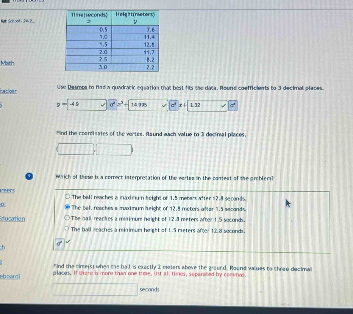 High School - 24-2..
Math 
Use Desmos to find a quadratic equation that best fits the data. Round coefficients to 3 decimal places.
racker
y=
) -4.9 sigma^6x^2+ 14.995 sigma° x+ 1.32 sigma°
Find the coordinates of the vertex. Round each value to 3 decimal places.
9 Which of these is a correct interpretation of the vertex in the context of the problem?
reers
The ball reaches a maximum height of 1.5 meters after 12.8 seconds.
ol
The ball reaches a maximum height of 12.8 meters after 1.5 seconds.
ducation The ball reaches a minimum height of 12.8 meters after 1.5 seconds.
The ball reaches a minimum height of 1.5 meters after 12.8 seconds.
:h
Find the time(s) when the ball is exactly 2 meters above the ground. Round values to three decimal
eboard)
places. If there is more than one time, list all times, separated by commas.
seconds