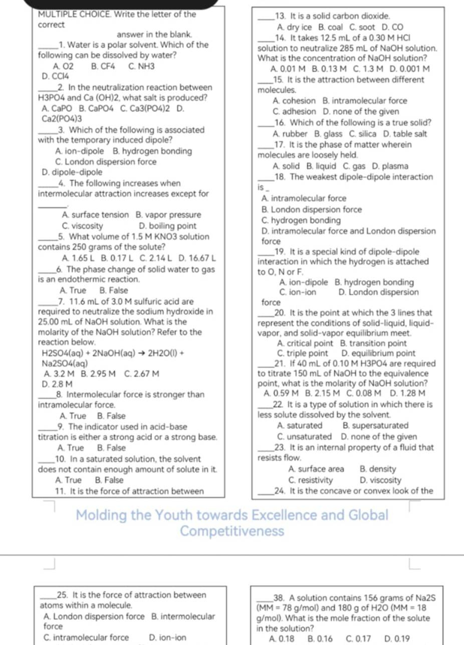 Write the letter of the 13. It is a solid carbon dioxide.
correct A. dry ice B. coal C. soot D. CO
answer in the blank. _14. It takes 12.5 mL of a 0.30 M HCl
_1. Water is a polar solvent. Which of the solution to neutralize 285 mL of NaOH solution.
following can be dissolved by water? What is the concentration of NaOH solution?
A. O2 B. CF4 C. NH3 A. 0.01 M B. 0.13 M C. 1.3 M D. 0.001 M
_
D. CCl4 15. It is the attraction between different
_2. In the neutralization reaction between molecules.
H3PO4 and Ca (OH)2, what salt is produced? A. cohesion B. intramolecular force
A. CaPO B. CaPO4 C. Ca3(PO4)2 D. C. adhesion D. none of the given
Ca2(PO4)3 _16. Which of the following is a true solid?
_3. Which of the following is associated A. rubber B. glass C. silica D. table salt
with the temporary induced dipole? _17. It is the phase of matter wherein
A. ion-dipole B. hydrogen bonding molecules are loosely held.
C. London dispersion force A. solid B. liquid C. gas D. plasma
D. dipole-dipole _18. The weakest dipole-dipole interaction
_4. The following increases when is _
intermolecular attraction increases except for A. intramolecular force
_
A. surface tension B. vapor pressure
B. London dispersion force
C. hydrogen bonding
C. viscosity D. boiling point D. intramolecular force and London dispersion
_5. What volume of 1.5 M KNO3 solution
contains 250 grams of the solute? force
_19. It is a special kind of dipole-dipole
A. 1.65 L B. 0.17 L C. 2.14 L D. 16.67 L interaction in which the hydrogen is attached
_6. The phase change of solid water to gas to O, N or F.
is an endothermic reaction. A. ion-dipole B. hydrogen bonding
A. True B. False C. ion-ion D. London dispersion
_7. 11.6 mL of 3.0 M sulfuric acid are force
required to neutralize the sodium hydroxide in _20. It is the point at which the 3 lines that
25.00 mL of NaOH solution. What is the represent the conditions of solid-liquid, liquid-
molarity of the NaOH solution? Refer to the vapor, and solid-vapor equilibrium meet.
reaction below. A. critical point B. transition point
125 O4(aq)+2NaOH(aq)to 2H2O(l)+ C. triple point D. equilibrium point
Na2SO4(aq) _21. If 40 mL of 0.10 M H3PO4 are required
A. 3.2 M B. 2.95 M C. 2.67 M to titrate 150 mL of NaOH to the equivalence
D. 2.8 M point, what is the molarity of NaOH solution?
_8. Intermolecular force is stronger than A. 0.59 M B. 2.15 M C. 0.08 M D. 1.28 M
intramolecular force. _22. It is a type of solution in which there is
A. True B. False less solute dissolved by the solvent.
_9. The indicator used in acid-base A. saturated B. supersaturated
titration is either a strong acid or a strong base. C. unsaturated D. none of the given
A. True B. False _23. It is an internal property of a fluid that
_
10. In a saturated solution, the solvent resists flow.
does not contain enough amount of solute in it. A. surface area B. density
A. True B. False C. resistivity D. viscosity
11. It is the force of attraction between _24. It is the concave or convex look of the
Molding the Youth towards Excellence and Global
Competitiveness
_25. It is the force of attraction between _38. A solution contains 156 grams of Na2S
atoms within a molecule. g/mol) and 180 g of H2O MM=18
MM=78
A. London dispersion force B. intermolecular g/mol). What is the mole fraction of the solute
force in the solution?
C. intramolecular force D. ion-ion A. 0.18 B. 0.16 C. 0.17 D. 0.19