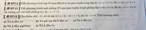 # BT14 Viết phương trình mp (P) qua M(2;0;1) và giao tuyễn 2mp(Q):2x+y+z-4=0; (R): x+2y+z-4=0
[ể BT15 ┃ Viết phương trình mặt phẳng (P) qua giao tuyến 2 mặt phẳng (Q):x+4y-5=0 , (R) 3x-y+z-2=0
và vuông góc với mặt phẳng (α): 2x-z-7=0
= BT16 ▎ Cho điểm A(0;-1;-4) và mp(alpha ):x+2y-3z+1=0,(beta ):2x-y=0 0. Tính khoảng cách:
a) Từ A đến (α) b) Từ gốc tọa độ O đến (α) c) Từ A đến (β)
d) Từ A đến mp(Oxz) e) Từ A đến Ox
-n mn(O)=_ 3x+y=2z+1=0