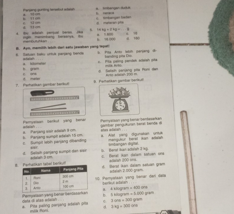 Panjang gunting tersebut adalah . . . . a timbangan duduk
a. 10 cm b. neraca
b. 11 cm
c. 12 cm c. timbangan badan
d. meteran pita
d. 13 cm
4. Ibu adalah penjual beras. Jika 5. 14kg+2kg=...g
ingin menimbang berasnya, ibu a. 1.600 c. 16
membutuhkan . . . . b. 16.000 d. 160
B. Ayo, memilih lebih dari satu jawaban yang tepat!
6. Satuan baku untuk panjang benda b. Pita Anto lebih panjang di-
adalah         banding pita Dio.
a. kilometer c. Pita paling pendek adalah pita
b. gram milik Anto.
c. ons d. Selisih panjang pita Roni dan
d. meter Anto adalah 200 m.
7. Perhatikan gambar berikut! 9. Perhatikan gambar berikut!
Pernyataan berikut yang benar Pernyataan yang benar berdasarkan
adalah . . .
gambar pengukuran berat benda di
a. Panjang sisir adalah 9 cm. atas adalah . . .
b. Panjang sumpit adalah 15 cm. a. Alat yang digunakan untuk
c. Sumpit lebih panjang dibanding mengukur berat ikan adalah
sisir. timbangan digital.
d. Selisih panjang sumpit dan sisir b. Berat ikan adalah 2 kg.
adalah 3 cm. c. Berat ikan dalam satuan ons
tabel berikut! adalah 200 ons.
d. Berat ikan dalam satuan gram
adalah 2.000 gram.
10. Pernyataan yang benar dari data
berikut adalah . . . .
a. 4 kilogram =400ons
Pernyataan yang benar b
data di atas adalah . . . b. 5 kilogram =5.000gram
a. Pita paling panjang adalah pita C. 3ons=300gram
d. 3kg=300ons
milik Roni.