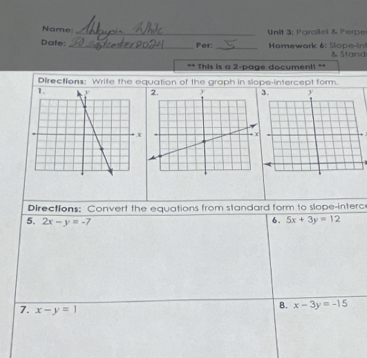 Name: _ Unit 3; Parailel & Perpe 
Date: __ Homework 6: Slope-In! 
Per: 
& Stand 
. . This is a 2-page document! ** 
Directions: Write the equation of the graph in slope-intercept form. 


Directions: Convert the equations from standard form to slope-interce 
5. 2x-y=-7 6. 5x+3y=12
7. x-y=1
8. x-3y=-15