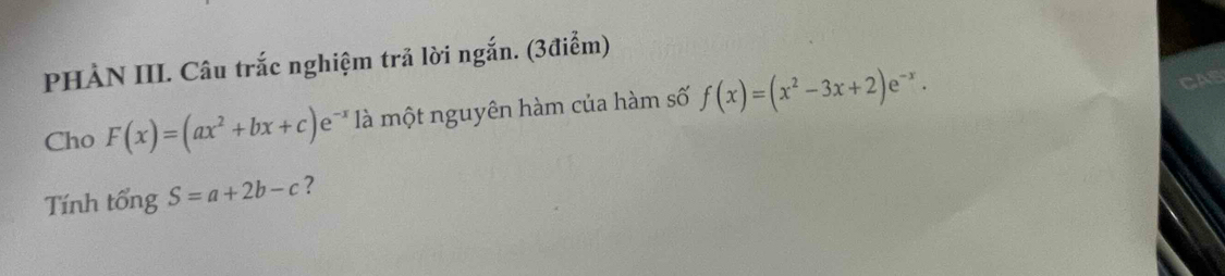 PHÀN III. Câu trắc nghiệm trả lời ngắn. (3điểm)
Cho F(x)=(ax^2+bx+c)e^(-x) là một nguyên hàm của hàm số f(x)=(x^2-3x+2)e^(-x). 
AB
Tính tổng S=a+2b-c ?