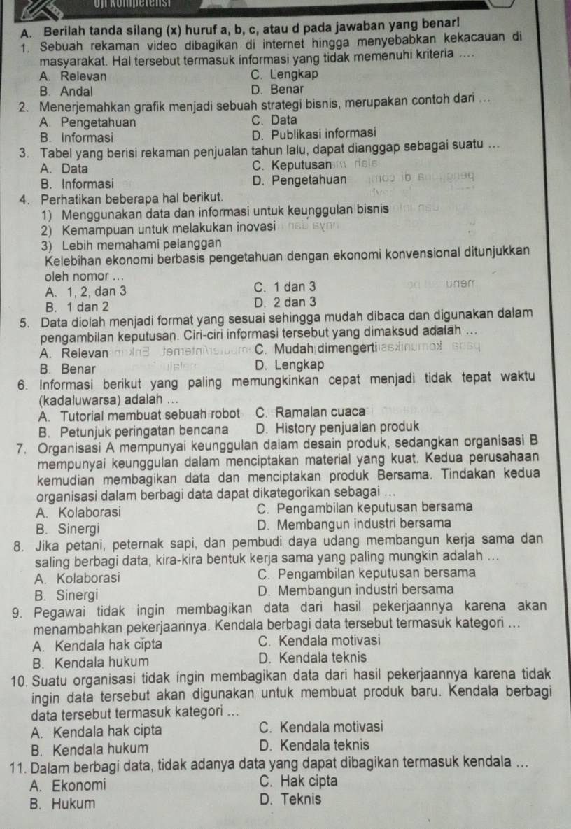 Berilah tanda silang (x) huruf a, b, c, atau d pada jawaban yang benar!
1. Sebuah rekaman video dibagikan di internet hingga menyebabkan kekacauan di
masyarakat. Hal tersebut termasuk informasi yang tidak memenuhi kriteria ....
A. Relevan C. Lengkap
B. Andal D. Benar
2. Menerjemahkan grafik menjadi sebuah strategi bisnis, merupakan contoh dari ...
A. Pengetahuan C、 Data
B. Informasi D. Publikasi informasi
3. Tabel yang berisi rekaman penjualan tahun lalu, dapat dianggap sebagai suatu ...
A. Data C. Keputusan
B. Informasi D. Pengetahuan
4. Perhatikan beberapa hal berikut.
1) Menggunakan data dan informasi untuk keunggulan bisnis
2) Kemampuan untuk melakukan inovasi
3) Lebih memahami pelanggan
Kelebihan ekonomi berbasis pengetahuan dengan ekonomi konvensional ditunjukkan
oleh nomor ...
A. 1, 2, dan 3 C. 1 dan 3
B. 1 dan 2 D. 2 dan 3
5. Data diolah menjadi format yang sesuai sehingga mudah dibaca dan digunakan dalam
pengambilan keputusan. Ciri-ciri informasi tersebut yang dimaksud adalah ...
A. Relevan C. Mudah dimengertiaszn
B. Benar D. Lengkap
6. Informasi berikut yang paling memungkinkan cepat menjadi tidak tepat waktu
(kadaluwarsa) adalah ...
A. Tutorial membuat sebuah robot C. Ramalan cuaca
B. Petunjuk peringatan bencana D. History penjualan produk
7. Organisasi A mempunyai keunggulan dalam desain produk, sedangkan organisasi B
mempunyai keunggulan dalam menciptakan material yang kuat. Kedua perusahaan
kemudian membagikan data dan menciptakan produk Bersama. Tindakan kedua
organisasi dalam berbagi data dapat dikategorikan sebagai ...
A. Kolaborasi C. Pengambilan keputusan bersama
B. Sinergi D. Membangun industri bersama
8. Jika petani, peternak sapi, dan pembudi daya udang membangun kerja sama dan
saling berbagi data, kira-kira bentuk kerja sama yang paling mungkin adalah ...
A. Kolaborasi C. Pengambilan keputusan bersama
B. Sinergi D. Membangun industri bersama
9. Pegawai tidak ingin membagikan data dari hasil pekerjaannya karena akan
menambahkan pekerjaannya. Kendala berbagi data tersebut termasuk kategori ….
A. Kendala hak cipta C. Kendala motivasi
B. Kendala hukum D. Kendala teknis
10. Suatu organisasi tidak ingin membagikan data dari hasil pekerjaannya karena tidak
ingin data tersebut akan digunakan untuk membuat produk baru. Kendala berbagi
data tersebut termasuk kategori ...
A. Kendala hak cipta C. Kendala motivasi
B. Kendala hukum D. Kendala teknis
11. Dalam berbagi data, tidak adanya data yang dapat dibagikan termasuk kendala ...
A. Ekonomi C. Hak cipta
B. Hukum D. Teknis