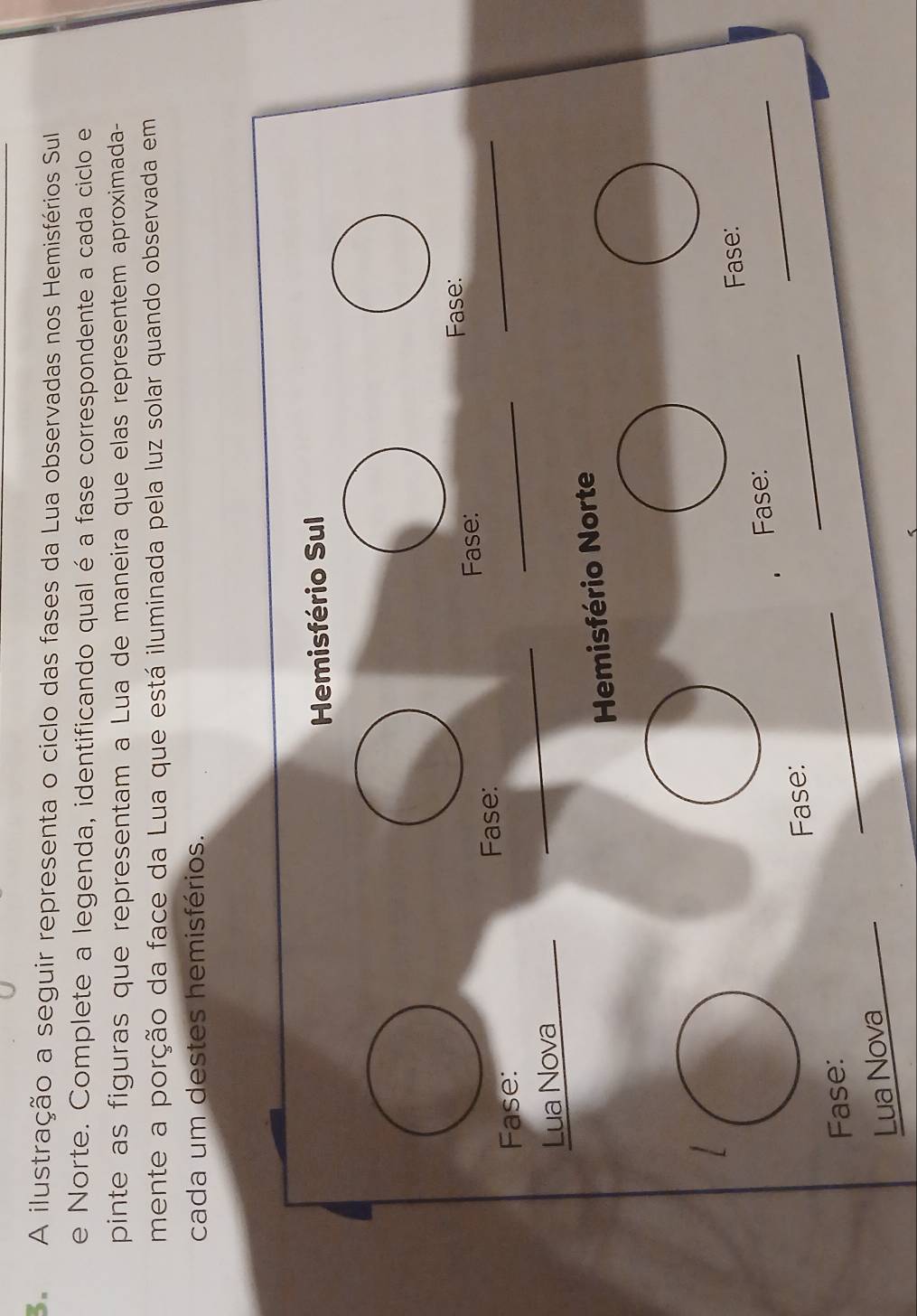 A ilustração a seguir representa o ciclo das fases da Lua observadas nos Hemisférios Sul 
e Norte. Complete a legenda, identificando qual é a fase correspondente a cada ciclo e 
pinte as figuras que representam a Lua de maneira que elas representem aproximada- 
mente a porção da face da Lua que está iluminada pela luz solar quando observada em 
cada um destes hemisférios. 
Hemisfério Sul 
Fase: Fase: 
Fase: 
_ 
Fase: 
_ 
_ 
Lua Nova 
Hemisfério Norte 
Fase: 
Fase: Fase: 
_ 
Fase: 
_ 
Lua Nova