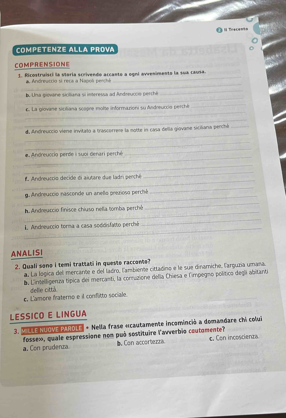 1l Trecento
COMPETENZE ALLA PROVA
COMPRENSIONE
1. Ricostruisci la storia scrivendo accanto a ogni avvenimento la sua causa.
_
a. Andreuccio si reca a Napoli perché
_
_
b. Una giovane siciliana si interessa ad Andreuccio perché
_
_
c. La giovane siciliana scopre molte informazioni su Andreuccio perché
_
_
_
d. Andreuccio viene invitato a trascorrere la notte in casa della giovane siciliana perché_
_
_
_
e. Andreuccio perde i suoi denari perché
_
_
_
f. Andreuccio decide di aiutare due ladri perché
_
_
g. Andreuccio nasconde un anello prezioso perché
_
h. Andreuccio finisce chiuso nella tomba perché
_
_i. Andreuccio torna a casa soddisfatto perché
_
ANALISI
2. Quali sono i temi trattati in questo racconto?
a. La logica del mercante e del ladro, l'ambiente cittadino e le sue dinamiche, l'arguzia umana.
b. L'intelligenza tipica dei mercanti, la corruzione della Chiesa e l’impegno politico degli abitanti
delle città.
c. L'amore fraterno e il conflitto sociale.
LESSICO E LINGUA
3. MILLE NUOVE PAROLE * Nella frase «cautamente incominciò a domandare chi colui
fosse», quale espressione non può sostituire l’avverbio cautamente?
a. Con prudenza. b. Con accortezza. c. Con incoscienza.