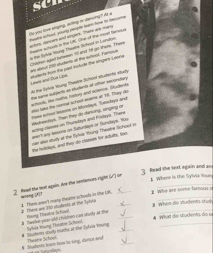 scn 
Do you love singing, acting or dancing? At a 
theatre school, young people learn how to become 
actors, dancers and singers. There are many 
theatre schools in the UK. One of the most famous 
is the Sylvia Young Theatre School in London. 
Children aged between 10 and 16 go there. There 
are about 250 students at the school. Famous 
students from the past include the singers Leona 
Lewis and Dua Lipa. 
At the Sylvia Young Theatre School students study 
the same subjects as students at other secondary 
schools, like maths, history and science. Students 
also take the normal school exams at 16. They do 
these school lessons on Mondays, Tuesdays and 
Wednesdays. Then they do dancing, singing or 
acting classes on Thursdays and Fridays. There 
aren't any lessons on Saturdays or Sundays. You 
can also study at the Sylvia Young Theatre School in 
the holidays, and they do classes for adults, too. 
1 Where is the Sylvia Youn 
2 Read the text again. Are the sentences right (✓) or 3 Read the text again and ans 
2 Who are some famous s 
wrong (X)? 
1 There aren’t many theatre schools in the UK.__ 
3 When do students stud 
2 There are 350 students at the Sylvia 
Young Theatre School. 
3 Twelve-year-old children can study at the_ 
_ 
4 What do students do o 
Sylvia Young Theatre School.
4 Students study maths at the Sylvia Young_ 
_ 
_ 
Theatre School.
5 Students learn how to sing, dance and 
st on Saturdays.