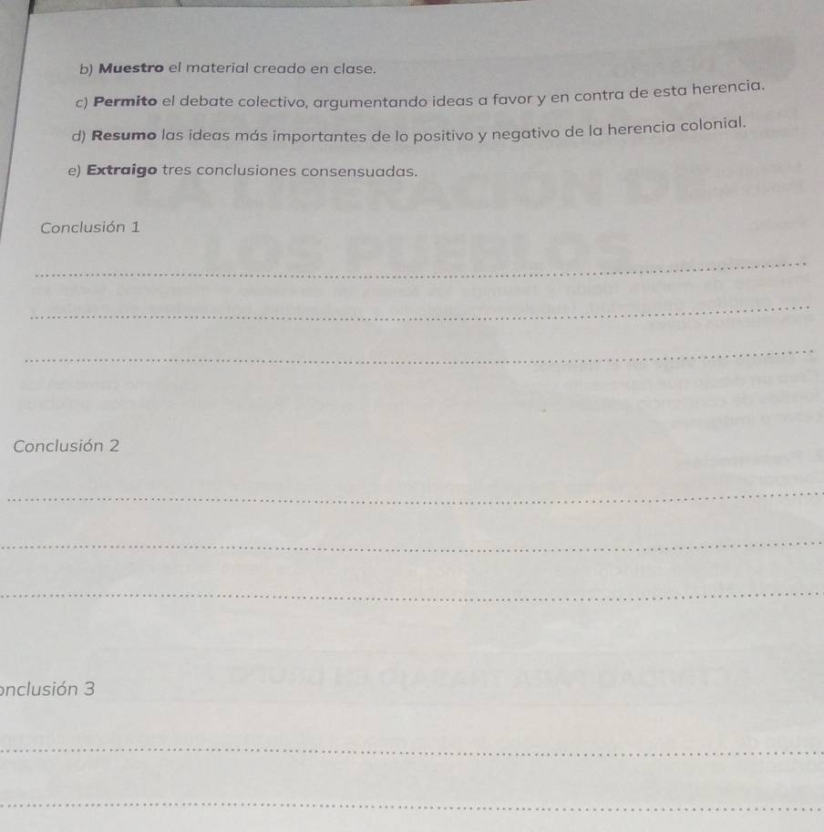 Muestro el material creado en clase. 
c) Permito el debate colectivo, argumentando ideas a favor y en contra de esta herencia. 
d) Resumo las ideas más importantes de lo positivo y negativo de la herencia colonial. 
e) Extraigo tres conclusiones consensuadas. 
Conclusión 1 
_ 
_ 
_ 
Conclusión 2 
_ 
_ 
_ 
_ 
_ 
onclusión 3 
_ 
_