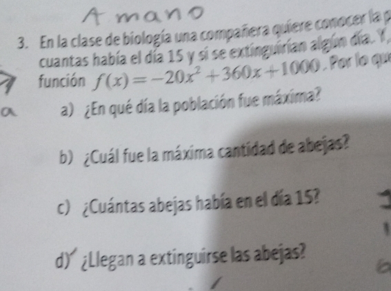 En la clase de biología una compañera quiere conocer la p 
cuantas había el día 15 y si se extinguirían algún día. Y 
función f(x)=-20x^2+360x+1000. Por le qu 
a) ¿En qué día la población fue máxima? 
b) ¿Cuál fue la máxima cantidad de abejas? 
c) ¿Cuántas abejas había en el día 15? 
d) ¿Llegan a extinguirse las abejas?