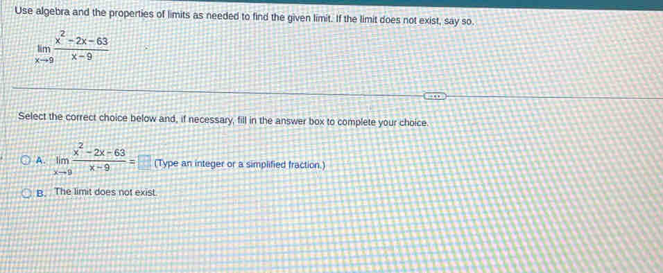 Use algebra and the properties of limits as needed to find the given limit. If the limit does not exist, say so.
Select the correct choice below and, if necessary, fill in the answer box to complete your choice.
A. limlimits _xto 9 (x^2-2x-63)/x-9 =□ (Type an integer or a simplified fraction.)
B. The limit does not exist