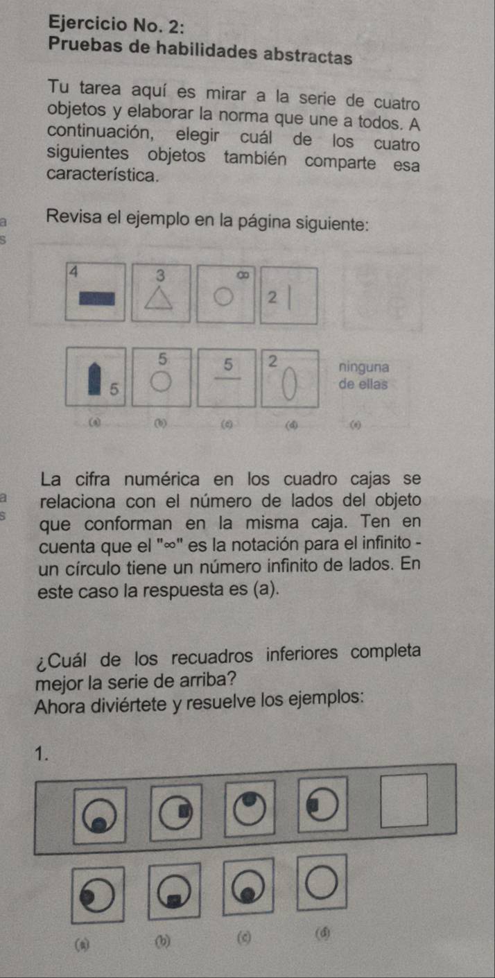 Ejercicio No. 2: 
Pruebas de habilidades abstractas 
Tu tarea aquí es mirar a la serie de cuatro 
objetos y elaborar la norma que une a todos. A 
continuación, elegir cuál de los cuatro 
siguientes objetos también comparte esa 
característica. 
a Revisa el ejemplo en la página siguiente:
4 3 ∞
2
5
_ 5 2 ninguna
5
de ellas 
(b) (6) (4) () 
La cifra numérica en los cuadro cajas se 
relaciona con el número de lados del objeto 
que conforman en la misma caja. Ten en 
cuenta que el "∞" es la notación para el infinito - 
un círculo tiene un número infinito de lados. En 
este caso la respuesta es (a). 
¿Cuál de los recuadros inferiores completa 
mejor la serie de arriba? 
Ahora diviértete y resuelve los ejemplos: 
1. 
(a) (b) (c) (4)