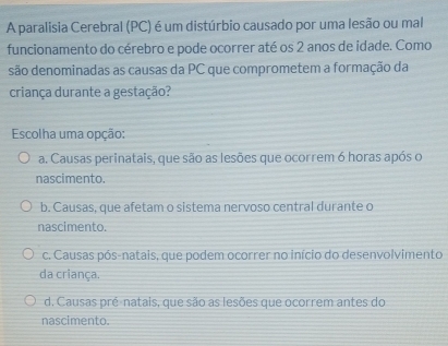 A paralisia Cerebral (PC) é um distúrbio causado por uma lesão ou mal
funcionamento do cérebro e pode ocorrer até os 2 anos de idade. Como
são denominadas as causas da PC que comprometem a formação da
criança durante a gestação?
Escolha uma opção:
a. Causas perinatais, que são as lesões que ocorrem 6 horas após o
nascimento.
b. Causas, que afetam o sistema nervoso central durante o
nascimento.
c. Causas pós-natais, que podem ocorrer no início do desenvolvimento
da criança.
d. Causas pré-natais, que são as lesões que ocorrem antes do
nascimento.