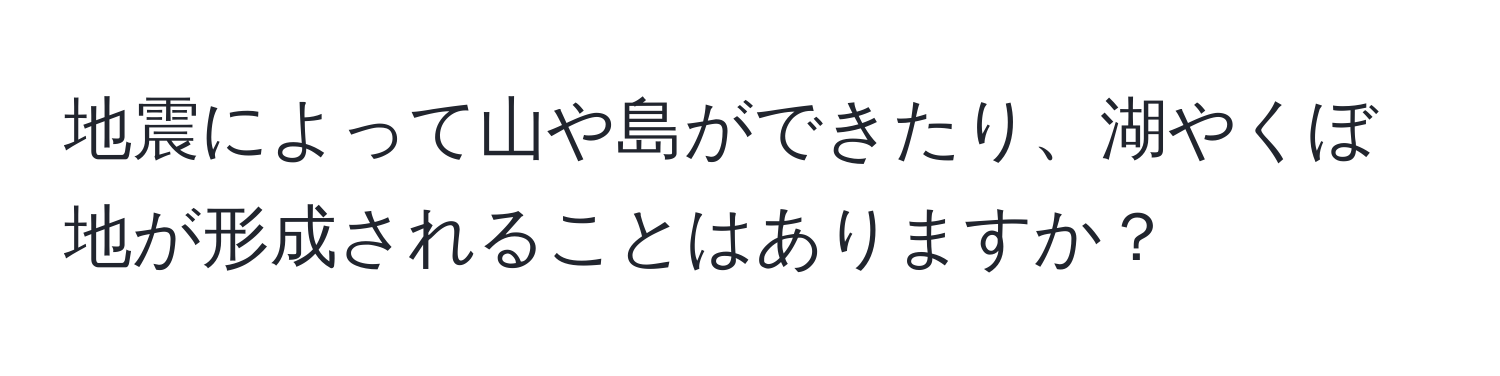 地震によって山や島ができたり、湖やくぼ地が形成されることはありますか？