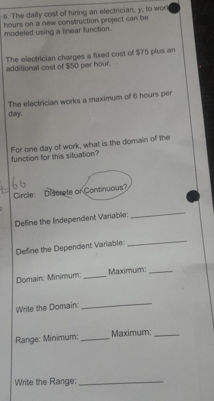 The daily cost of hiring an electrician, y, to worl
hours on a new construction project can be 
modeled using a linear function. 
The electrician charges a fixed cost of $75 plus an 
additional cost of $50 per hour. 
The electrician works a maximum of 6 hours per
day. 
For one day of work, what is the domain of the 
function for this situation? 
Circle: Discrete or Continuous? 
Define the Independent Variable: 
_ 
Define the Dependent Variable: 
_ 
Domain: Minimum: _Maximum:_ 
Write the Domain: 
_ 
Range: Minimum: _Maximum:_ 
Write the Range:_