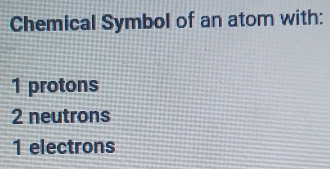 Chemical Symbol of an atom with:
1 protons
2 neutrons
1 electrons