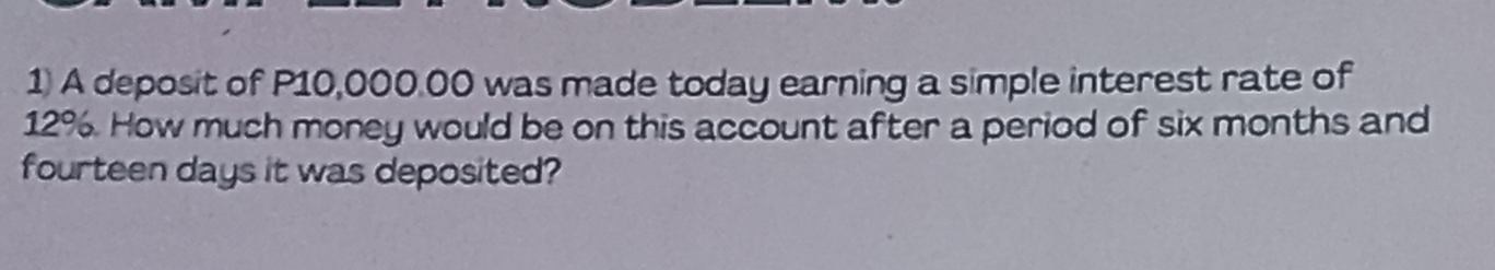 A deposit of P10,000.00 was made today earning a simple interest rate of
12%. How much money would be on this account after a period of six months and 
fourteen days it was deposited?