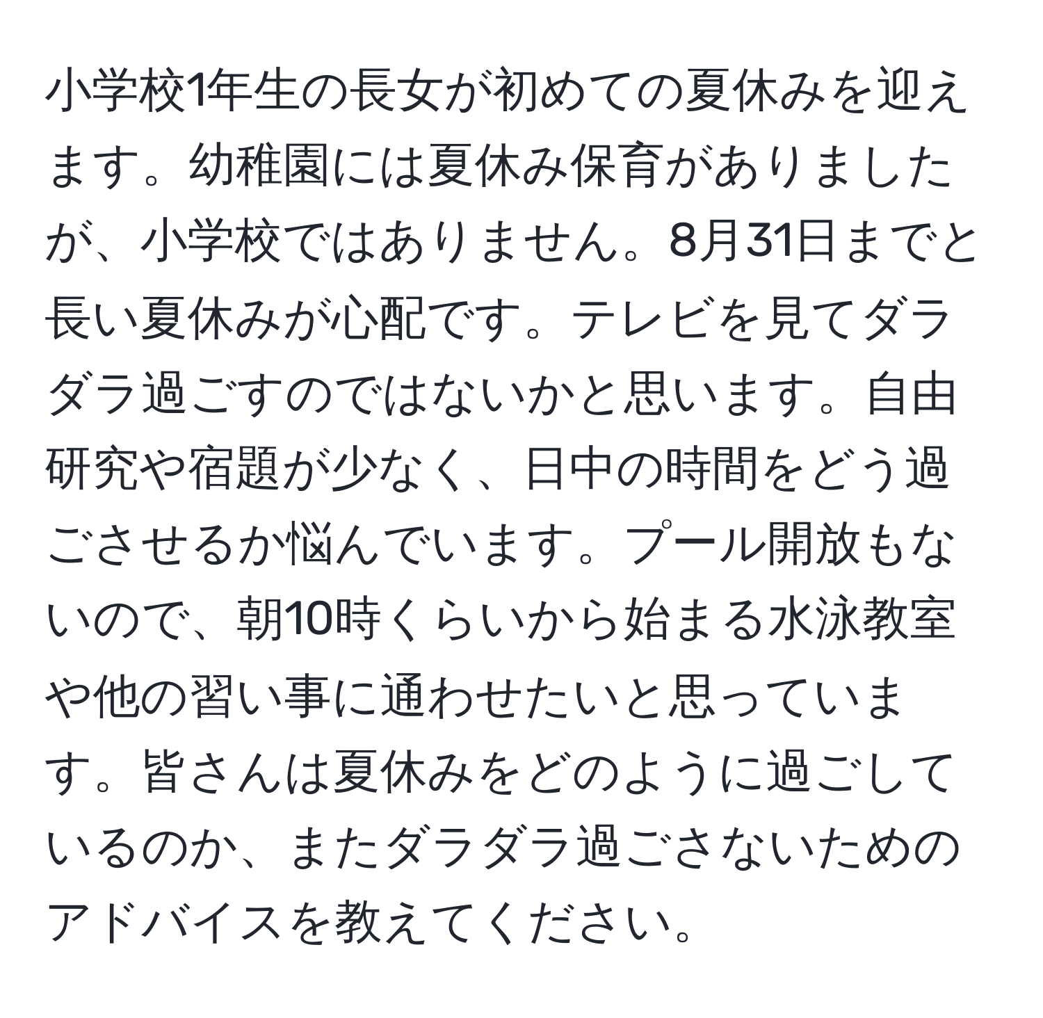 小学校1年生の長女が初めての夏休みを迎えます。幼稚園には夏休み保育がありましたが、小学校ではありません。8月31日までと長い夏休みが心配です。テレビを見てダラダラ過ごすのではないかと思います。自由研究や宿題が少なく、日中の時間をどう過ごさせるか悩んでいます。プール開放もないので、朝10時くらいから始まる水泳教室や他の習い事に通わせたいと思っています。皆さんは夏休みをどのように過ごしているのか、またダラダラ過ごさないためのアドバイスを教えてください。