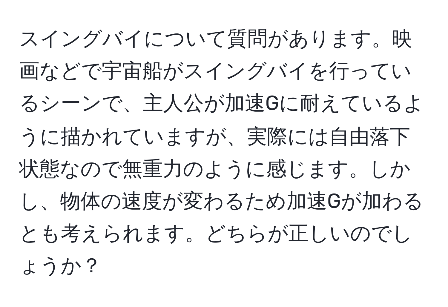 スイングバイについて質問があります。映画などで宇宙船がスイングバイを行っているシーンで、主人公が加速Gに耐えているように描かれていますが、実際には自由落下状態なので無重力のように感じます。しかし、物体の速度が変わるため加速Gが加わるとも考えられます。どちらが正しいのでしょうか？