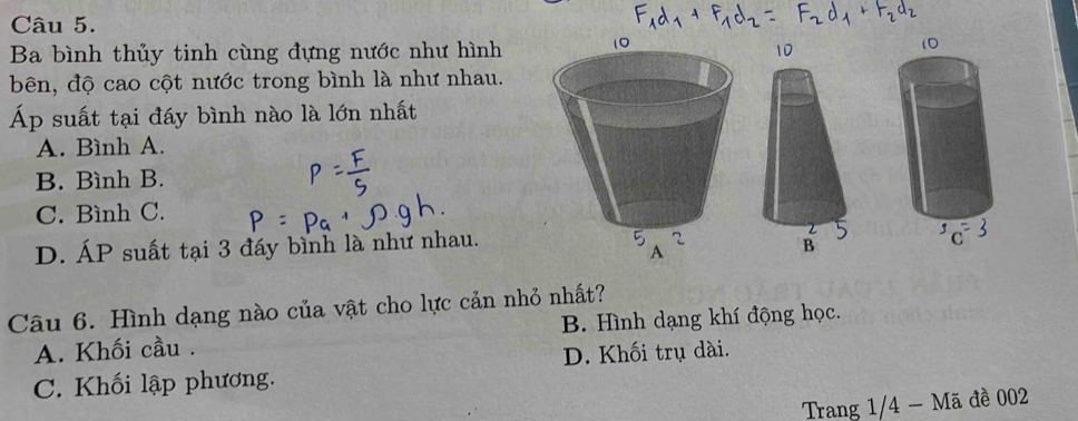 Ba bình thủy tinh cùng đựng nước như hình
bên, độ cao cột nước trong bình là như nhau.
Áp suất tại đấy bình nào là lớn nhất
A. Bình A.
B. Bình B.
C. Bình C.
D. ÁP suất tại 3 đáy bình là như nhau.
Câu 6. Hình dạng nào của vật cho lực cản nhỏ nhất?
A. Khối cầu . B. Hình dạng khí động học.
D. Khối trụ dài.
C. Khối lập phương.
Trang 1/4 - Mã đề 002