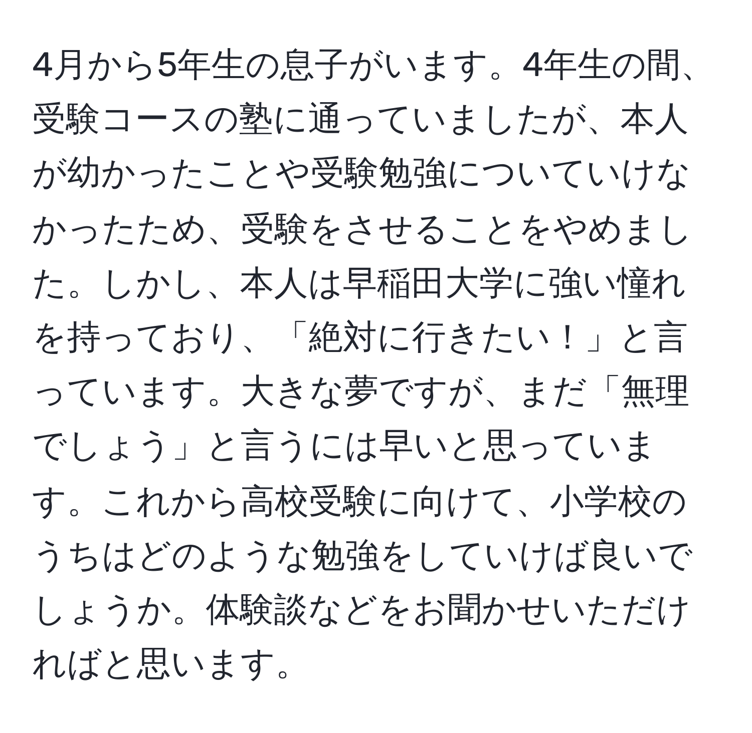 4月から5年生の息子がいます。4年生の間、受験コースの塾に通っていましたが、本人が幼かったことや受験勉強についていけなかったため、受験をさせることをやめました。しかし、本人は早稲田大学に強い憧れを持っており、「絶対に行きたい！」と言っています。大きな夢ですが、まだ「無理でしょう」と言うには早いと思っています。これから高校受験に向けて、小学校のうちはどのような勉強をしていけば良いでしょうか。体験談などをお聞かせいただければと思います。