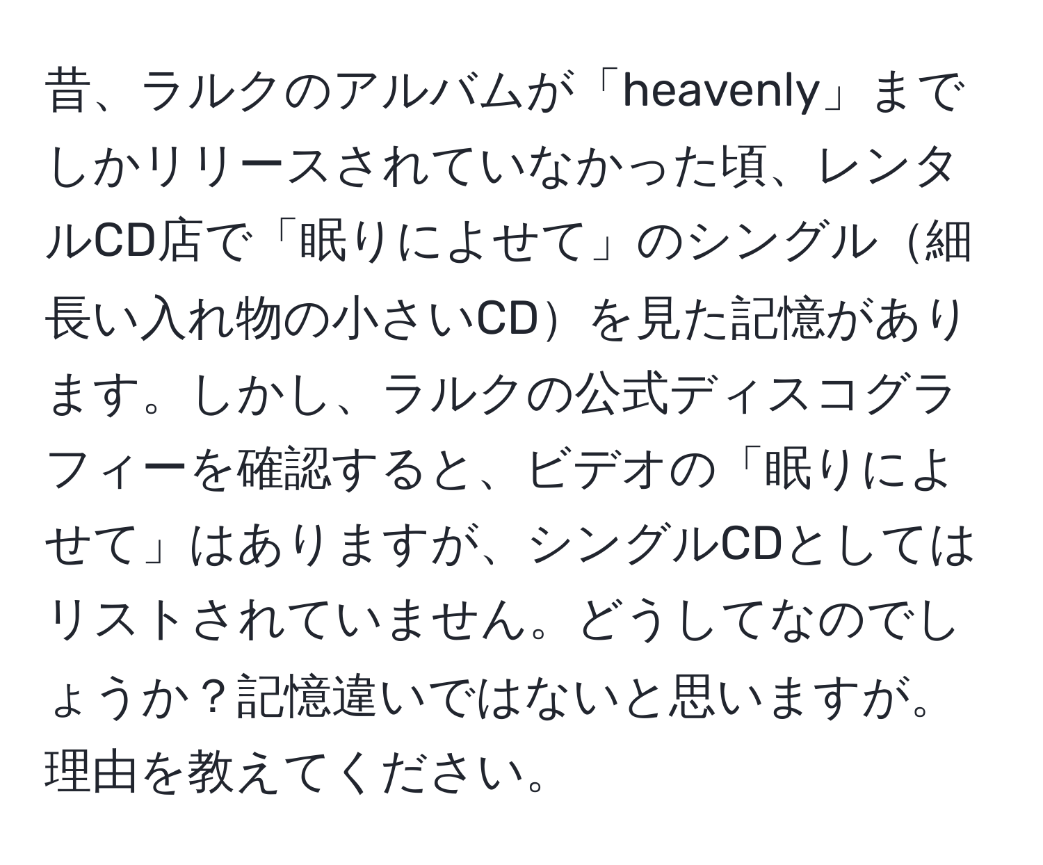 昔、ラルクのアルバムが「heavenly」までしかリリースされていなかった頃、レンタルCD店で「眠りによせて」のシングル細長い入れ物の小さいCDを見た記憶があります。しかし、ラルクの公式ディスコグラフィーを確認すると、ビデオの「眠りによせて」はありますが、シングルCDとしてはリストされていません。どうしてなのでしょうか？記憶違いではないと思いますが。理由を教えてください。