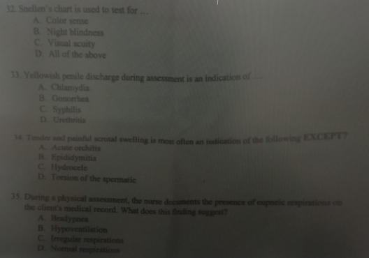 Snellen’s chart is used to test for ..
A. Color sense
B. Night blindness
C. Visual acuity
D. All of the above
33. Yellowish penile discharge during assessment is an indication of - -
A. Chlamydia
B. Gonorrhea
C. Syphilis
D. Urethritis
14. Tender and painful scrotal swelling is mos often an indication of the following EXCEPT?
A. Acute orchitis
B. Epididymitis
C. Hydrocele
D. Torsion of the spermatic
35. During a physical assessment, the nurse documents the presence of eupneic respirations on
the client's medical record. What does this finding suggest?
A. Bradypnea
B. Hypoventilation
C. Irregular respirations
D. Normal respirations