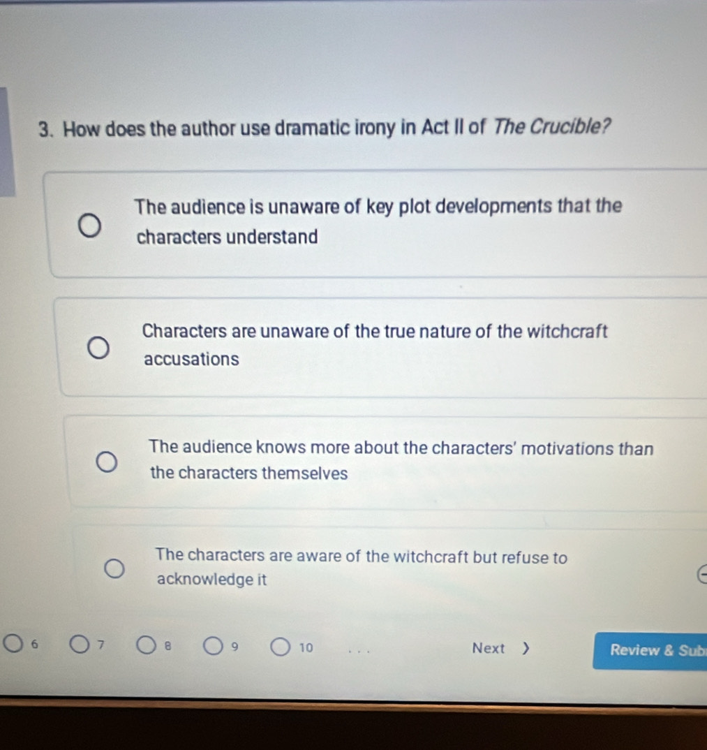 How does the author use dramatic irony in Act II of The Crucible?
The audience is unaware of key plot developments that the
characters understand
Characters are unaware of the true nature of the witchcraft
accusations
The audience knows more about the characters' motivations than
the characters themselves
The characters are aware of the witchcraft but refuse to
acknowledge it
9 10
6 7 Next > Review & Sub