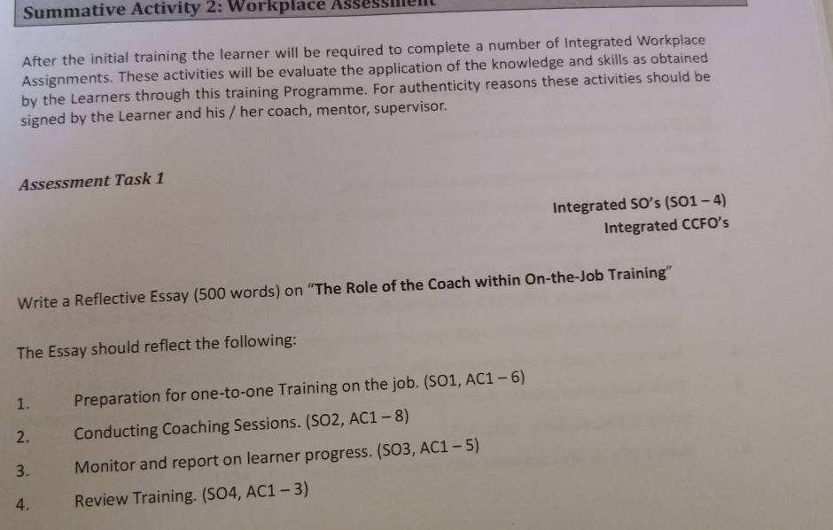 Summative Activity 2: Workplace Assessment 
After the initial training the learner will be required to complete a number of Integrated Workplace 
Assignments. These activities will be evaluate the application of the knowledge and skills as obtained 
by the Learners through this training Programme. For authenticity reasons these activities should be 
signed by the Learner and his / her coach, mentor, supervisor. 
Assessment Task 1 
Integrated SO's (SO1-4) 
Integrated CCFO's 
Write a Reflective Essay (500 words) on “The Role of the Coach within On-the-Job Training” 
The Essay should reflect the following: 
1. Preparation for one-to-one Training on the job. (SO1, AC1 - 6) 
2. Conducting Coaching Sessions. SO2, AC1-8
3. Monitor and report on learner progress. (SO3, AC1 - 5) 
4. Review Training. (SO4,AC1-3)