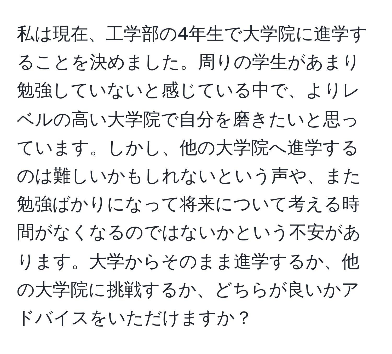 私は現在、工学部の4年生で大学院に進学することを決めました。周りの学生があまり勉強していないと感じている中で、よりレベルの高い大学院で自分を磨きたいと思っています。しかし、他の大学院へ進学するのは難しいかもしれないという声や、また勉強ばかりになって将来について考える時間がなくなるのではないかという不安があります。大学からそのまま進学するか、他の大学院に挑戦するか、どちらが良いかアドバイスをいただけますか？