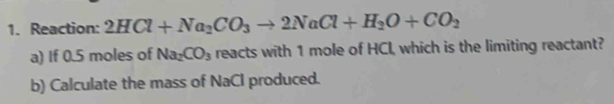 Reaction: 2HCl+Na_2CO_3to 2NaCl+H_2O+CO_2
a) If 0.5 moles of Na_2CO_3 reacts with 1 mole of HCI, which is the limiting reactant? 
b) Calculate the mass of NaCl produced.