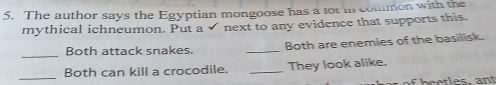 The author says the Egyptian mongoose has a tot in common with the 
mythical ichneumon. Put a√ next to any evidence that supports this. 
_ 
Both attack snakes. _Both are enemies of the basilisk. 
_Both can kill a crocodile. _They look alike. 
f b cetles, ant