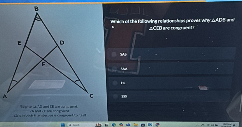 Which of the following relationships proves why △ ADB and
△ CEB are congruent?
SAS
SAA
HL
SSS
∠A and ∠ C are congruent
B is in both triangies, so is congruent to itself
Search 1020 Au