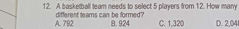 A basketball team needs to select 5 players from 12. How many
different teams can be formed?
A. 792 B. 924 C. 1,320 D. 2,048