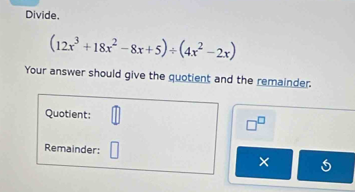 Divide.
(12x^3+18x^2-8x+5)/ (4x^2-2x)
Your answer should give the quotient and the remainder. 
Quotient: □^(□)
Remainder: 
×