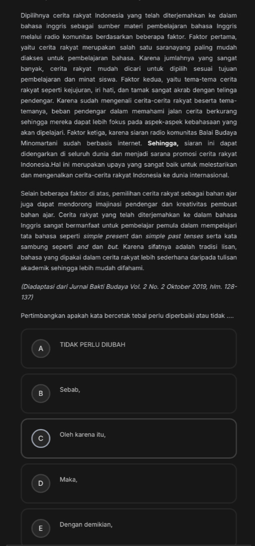 Dipilihnya cerita rakyat Indonesia yang telah diterjemahkan ke dalam
bahasa inggris sebagai sumber materi pembelajaran bahasa Inggris
melalui radio komunitas berdasarkan beberapa faktor. Faktor pertama,
yaitu cerita rakyat merupakan salah satu saranayang paling mudah
diakses untuk pembelajaran bahasa. Karena jumlahnya yang sangat
banyak, cerita rakyat mudah dicari untuk dipilih sesuai tujuan
pembelajaran dan minat siswa. Faktor kedua, yaitu tema-tema cerita
rakyat seperti kejujuran, iri hati, dan tamak sangat akrab dengan telinga
pendengar. Karena sudah mengenali cerita-cerita rakyat beserta tema-
temanya, beban pendengar dalam memahami jalan cerita berkurang
sehingga mereka dapat lebih fokus pada aspek-aspek kebahasaan yang
akan dipelajari. Faktor ketiga, karena siaran radio komunitas Balai Budaya
Minomartani sudah berbasis internet. Sehingga, siaran ini dapat
didengarkan di seluruh dunia dan menjadi sarana promosi cerita rakyat
Indonesia.Hal ini merupakan upaya yang sangat baik untuk melestarikan
dan mengenalkan cerita-cerita rakyat Indonesia ke dunia internasional.
Selain beberapa faktor di atas, pemilihan cerita rakyat sebagai bahan ajar
juga dapat mendorong imajinasi pendengar dan kreativitas pembuat
bahan ajar. Cerita rakyat yang telah diterjemahkan ke dalam bahasa
Inggris sangat bermanfaat untuk pembelajar pemula dalam mempelajari
tata bahasa seperti simple present dan simple past tenses serta kata
sambung seperti and dan but. Karena sifatnya adalah tradisi lisan,
bahasa yang dipakai dalam cerita rakyat lebih sederhana daripada tulisan
akademik sehingga lebih mudah difahami.
(Diadaptasi dari Jurnal Bakti Budaya Vol. 2 No. 2 Oktober 2019, hlm. 128-
137)
Pertimbangkan apakah kata bercetak tebal perlu diperbaiki atau tidak ....
A TIDAK PERLU DIUBAH
B Sebab,
Oleh karena itu,
Maka,
E Dengan demikian,