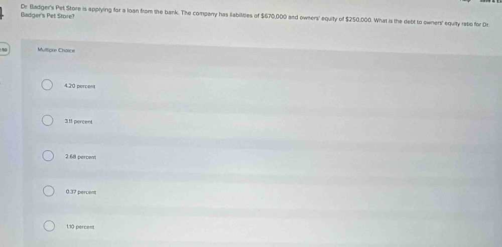 Dr. Badger's Pet Store is applying for a loan from the bank. The company has llabilities of $670,000 and owners' equity of $250,000. What is the debt to owners' equity ratio for Dr
Badger's Pet Store?
Multiple Choice
4. 20 percent
3. 11 percent
2. 68 percent
0.37 percent
1. 10 percent