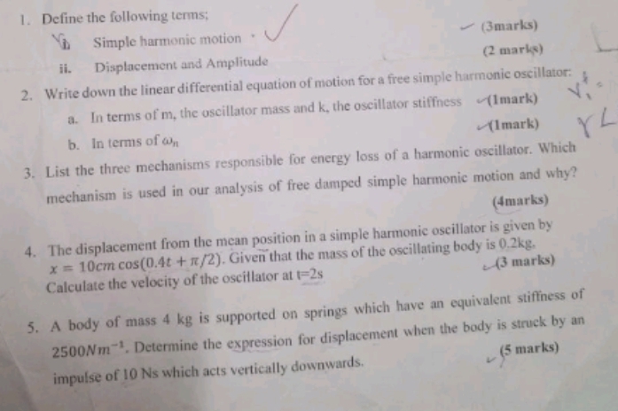 Define the following terms; 
(3marks) 
Simple harmonic motion 
ii. Displacement and Amplitude (2 marks) 
2. Write down the linear differential equation of motion for a free simple harmonic oscillator: 
a. In terms of m, the oscillator mass and k, the oscillator stiffness (1mark) 
b. In terms of omega _n (1mark) 
3. List the three mechanisms responsible for energy loss of a harmonic oscillator. Which 
mechanism is used in our analysis of free damped simple harmonic motion and why? 
(4marks) 
4. The displacement from the mean position in a simple harmonic oscillator is given by
x=10cmcos (0.4t+π /2). Given that the mass of the oscillating body is 0.2kg. 
Calculate the velocity of the oscillator at t=2s (3 marks) 
5. A body of mass 4 kg is supported on springs which have an equivalent stiffness of
2500Nm^(-1). Determine the expression for displacement when the body is struck by an 
impulse of 10 Ns which acts vertically downwards. (5 marks)