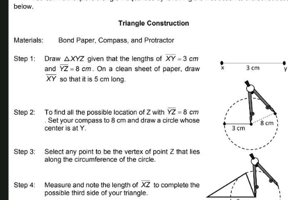 below. 
Triangle Construction 
Materials: Bond Paper, Compass, and Protractor 
Step 1: Draw △ XYZ given that the lengths of overline XY=3cm
and overline YZ=8cm. On a clean sheet of paper, draw x 3 cm y
overline XY so that it is 5 cm long. 
Step 2: To find all the possible location of Z with overline YZ=8cm. Set your compass to 8 cm and draw a circle whose 
center is at Y. 
Step 3: Select any point to be the vertex of point Z that lies 
along the circumference of the circle. 
Step 4: Measure and note the length of overline XZ to complete the 
possible third side of your triangle.