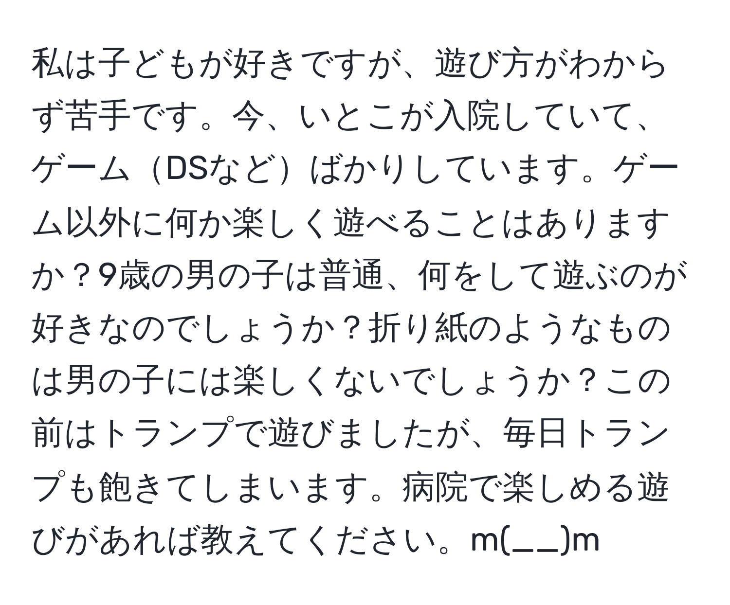 私は子どもが好きですが、遊び方がわからず苦手です。今、いとこが入院していて、ゲームDSなどばかりしています。ゲーム以外に何か楽しく遊べることはありますか？9歳の男の子は普通、何をして遊ぶのが好きなのでしょうか？折り紙のようなものは男の子には楽しくないでしょうか？この前はトランプで遊びましたが、毎日トランプも飽きてしまいます。病院で楽しめる遊びがあれば教えてください。m(__)m