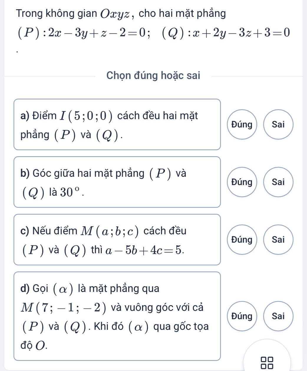 Trong không gian Oxyz , cho hai mặt phẳng 
(P): 2x-3y+z-2=0; (Q):x+2y-3z+3=0
Chọn đúng hoặc sai 
a) Điểm I(5;0;0) cách đều hai mặt 
Đúng Sai 
phẳng (P) và (Q). 
b) Góc giữa hai mặt phẳng (P) và 
Đúng Sai 
(Q) là 30°. 
c) Nếu điểm M(a;b;c) cách đều 
Đúng Sai 
(P) và (Q) thì a-5b+4c=5. 
d) Gọi ( α ) là mặt phẳng qua
M(7;-1;-2) và vuông góc với cả 
Đúng Sai 
(P) và (Q). Khi đó (α) qua gốc tọa 
độ (.