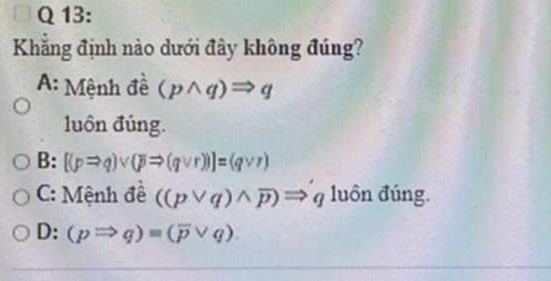 Khẳng định nào dưới đây không đúng?
A: Mệnh đề (pwedge q)Rightarrow q
luôn đúng.
B: [(pRightarrow q)vee (pRightarrow (qvee r))]=(qvee r)
C: Mệnh đề ((pvee q)wedge overline p)Rightarrow q luôn đúng.
D: (pRightarrow q)=(overline pvee q).