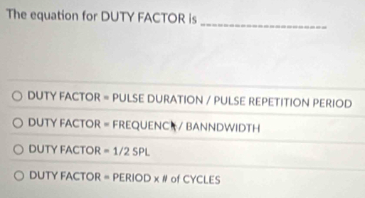 The equation for DUTY FACTOR is
_
DUTY FACTOR = PULSE DURATION / PULSE REPETITION PERIOD
DUTY FACTOR = FREQUENC / BANNDWIDTH
DUTY FACTOR =1/2SPL
DUTY FACTOR = PERIOD x # of CYCLES